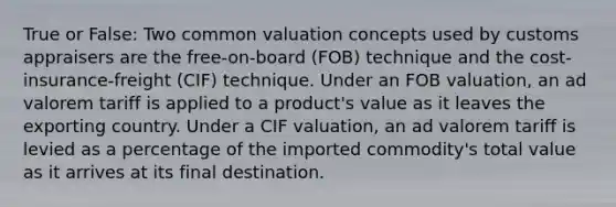 True or False: Two common valuation concepts used by customs appraisers are the free-on-board (FOB) technique and the cost-insurance-freight (CIF) technique. Under an FOB valuation, an ad valorem tariff is applied to a product's value as it leaves the exporting country. Under a CIF valuation, an ad valorem tariff is levied as a percentage of the imported commodity's total value as it arrives at its final destination.