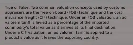 True or False: Two common valuation concepts used by customs appraisers are the free-on-board (FOB) technique and the cost-insurance-freight (CIF) technique. Under an FOB valuation, an ad valorem tariff is levied as a percentage of the imported commodity's total value as it arrives at its final destination. Under a CIF valuation, an ad valorem tariff is applied to a product's value as it leaves the exporting country.