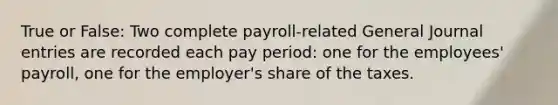 True or False: Two complete payroll-related General Journal entries are recorded each pay period: one for the employees' payroll, one for the employer's share of the taxes.