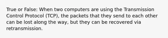 True or False: When two computers are using the Transmission Control Protocol (TCP), the packets that they send to each other can be lost along the way, but they can be recovered via retransmission.