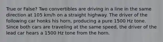 True or False? Two convertibles are driving in a line in the same direction at 105 km/h on a straight highway. The driver of the following car honks his horn, producing a pure 1500 Hz tone. Since both cars are traveling at the same speed, the driver of the lead car hears a 1500 Hz tone from the horn.