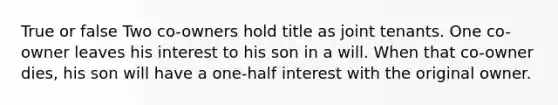 True or false Two co-owners hold title as joint tenants. One co-owner leaves his interest to his son in a will. When that co-owner dies, his son will have a one-half interest with the original owner.