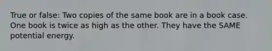 True or false: Two copies of the same book are in a book case. One book is twice as high as the other. They have the SAME potential energy.