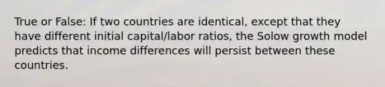 True or False: If two countries are identical, except that they have different initial capital/labor ratios, the Solow growth model predicts that income differences will persist between these countries.