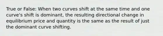 True or False: When two curves shift at the same time and one curve's shift is dominant, the resulting directional change in equilibrium price and quantity is the same as the result of just the dominant curve shifting.