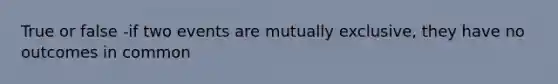 True or false -if two events are mutually exclusive, they have no outcomes in common