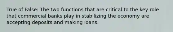 True of False: The two functions that are critical to the key role that commercial banks play in stabilizing the economy are accepting deposits and making loans.