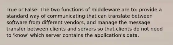 True or False: The two functions of middleware are to: provide a standard way of communicating that can translate between software from different vendors, and manage the message transfer between clients and servers so that clients do not need to 'know' which server contains the application's data.