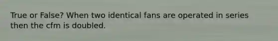 True or False? When two identical fans are operated in series then the cfm is doubled.