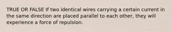 TRUE OR FALSE If two identical wires carrying a certain current in the same direction are placed parallel to each other, they will experience a force of repulsion.