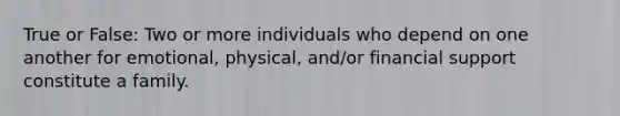 True or False: Two or more individuals who depend on one another for emotional, physical, and/or financial support constitute a family.
