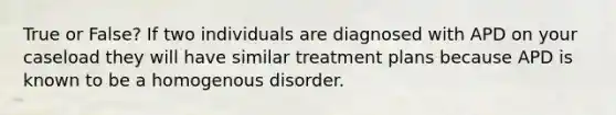 True or False? If two individuals are diagnosed with APD on your caseload they will have similar treatment plans because APD is known to be a homogenous disorder.