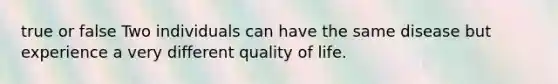 true or false Two individuals can have the same disease but experience a very different quality of life.