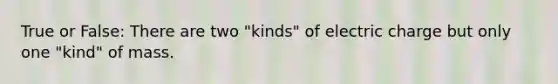 True or False: There are two "kinds" of electric charge but only one "kind" of mass.