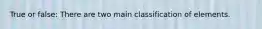 True or false: There are two main classification of elements.