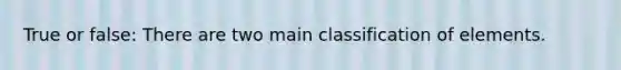 True or false: There are two main classification of elements.