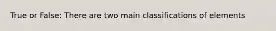 True or False: There are two main classifications of elements