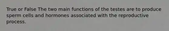 True or False The two main functions of the testes are to produce sperm cells and hormones associated with the reproductive process.