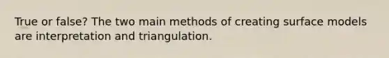 True or false? The two main methods of creating surface models are interpretation and triangulation.