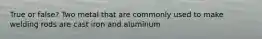 True or false? Two metal that are commonly used to make welding rods are cast iron and aluminum