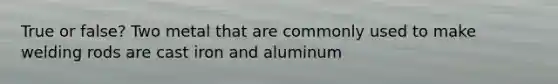 True or false? Two metal that are commonly used to make welding rods are cast iron and aluminum