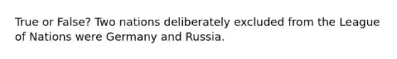 True or False? Two nations deliberately excluded from the League of Nations were Germany and Russia.