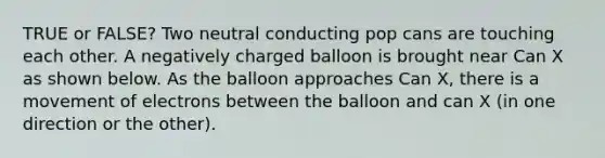 TRUE or FALSE? Two neutral conducting pop cans are touching each other. A negatively charged balloon is brought near Can X as shown below. As the balloon approaches Can X, there is a movement of electrons between the balloon and can X (in one direction or the other).