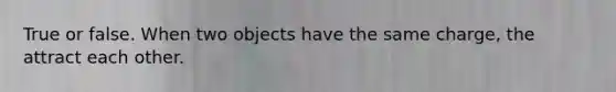 True or false. When two objects have the same charge, the attract each other.
