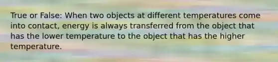 True or False: When two objects at different temperatures come into contact, energy is always transferred from the object that has the lower temperature to the object that has the higher temperature.