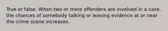 True or false. When two or more offenders are involved in a case, the chances of somebody talking or leaving evidence at or near the crime scene increases.