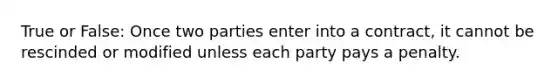 True or False: Once two parties enter into a contract, it cannot be rescinded or modified unless each party pays a penalty.