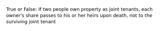 True or False: If two people own property as joint tenants, each owner's share passes to his or her heirs upon death, not to the surviving joint tenant