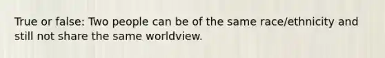 True or false: Two people can be of the same race/ethnicity and still not share the same worldview.