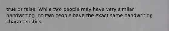 true or false: While two people may have very similar handwriting, no two people have the exact same handwriting characteristics.