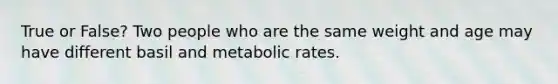 True or False? Two people who are the same weight and age may have different basil and metabolic rates.