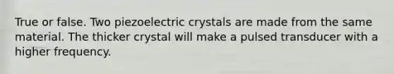 True or false. Two piezoelectric crystals are made from the same material. The thicker crystal will make a pulsed transducer with a higher frequency.