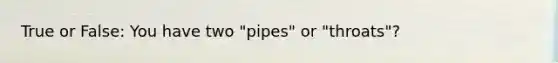 True or False: You have two "pipes" or "throats"?