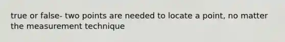 true or false- two points are needed to locate a point, no matter the measurement technique