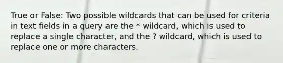 True or False: Two possible wildcards that can be used for criteria in text fields in a query are the * wildcard, which is used to replace a single character, and the ? wildcard, which is used to replace one or more characters.