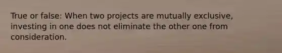 True or false: When two projects are mutually exclusive, investing in one does not eliminate the other one from consideration.