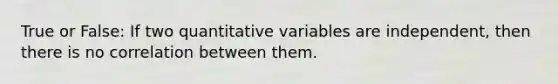 True or False: If two quantitative variables are independent, then there is no correlation between them.