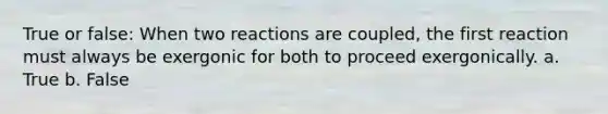 True or false: When two reactions are coupled, the first reaction must always be exergonic for both to proceed exergonically. a. True b. False