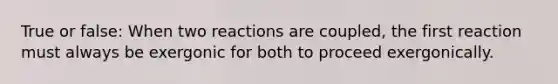 True or false: When two reactions are coupled, the first reaction must always be exergonic for both to proceed exergonically.