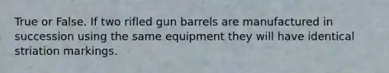 True or False. If two rifled gun barrels are manufactured in succession using the same equipment they will have identical striation markings.