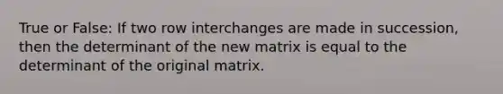 True or False: If two row interchanges are made in succession, then the determinant of the new matrix is equal to the determinant of the original matrix.