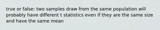 true or false: two samples draw from the same population will probably have different t statistics even if they are the same size and have the same mean