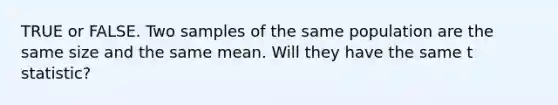 TRUE or FALSE. Two samples of the same population are the same size and the same mean. Will they have the same t statistic?