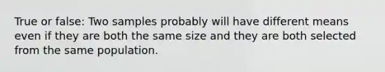 True or false: Two samples probably will have different means even if they are both the same size and they are both selected from the same population.