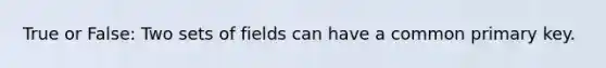 True or False: Two sets of fields can have a common primary key.