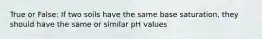 True or False: If two soils have the same base saturation, they should have the same or similar pH values